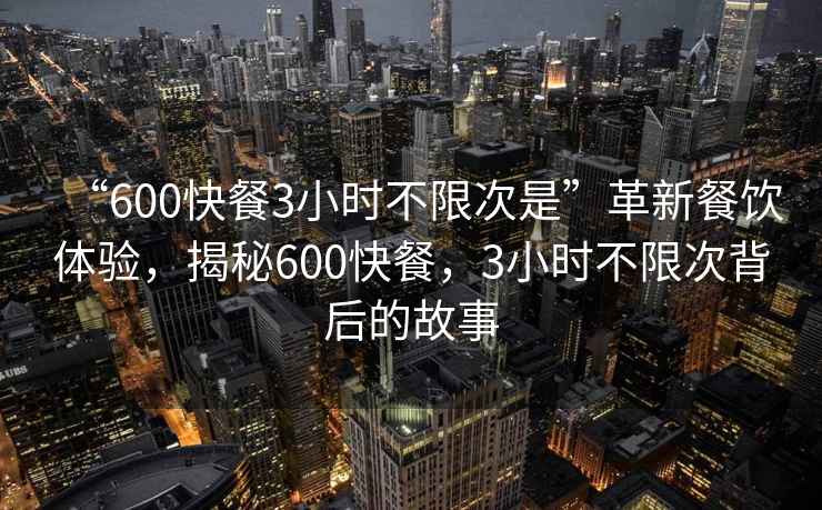 “600快餐3小時(shí)不限次是”革新餐飲體驗(yàn)，揭秘600快餐，3小時(shí)不限次背后的故事