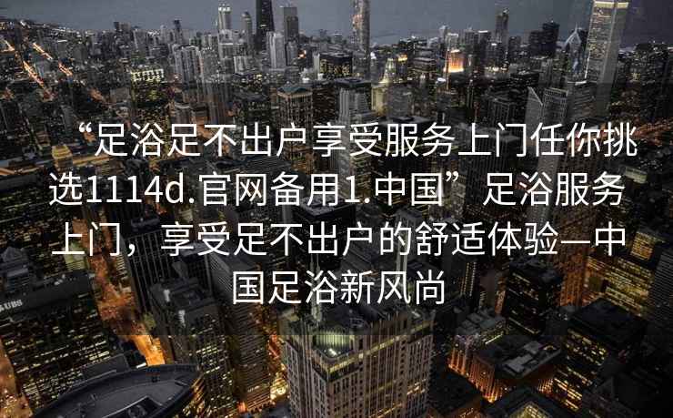 “足浴足不出戶享受服務(wù)上門任你挑選1114d.官網(wǎng)備用1.中國”足浴服務(wù)上門，享受足不出戶的舒適體驗(yàn)—中國足浴新風(fēng)尚