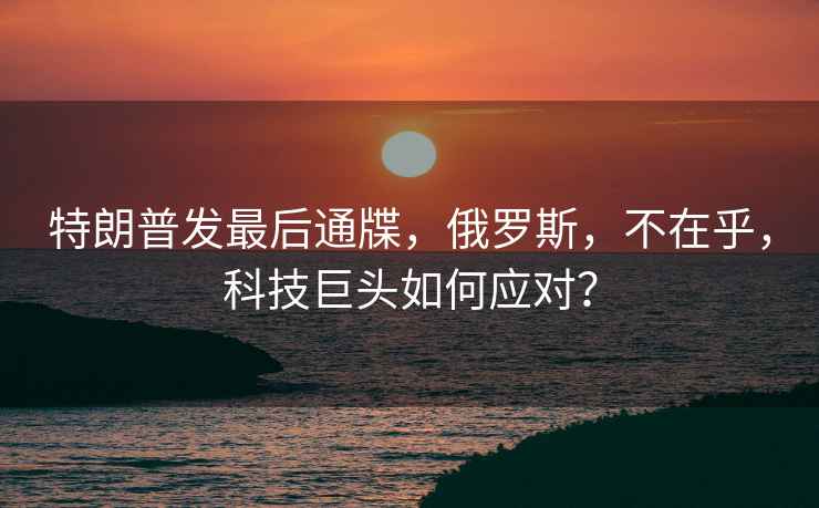 特朗普發(fā)最后通牒，俄羅斯，不在乎，科技巨頭如何應(yīng)對(duì)？