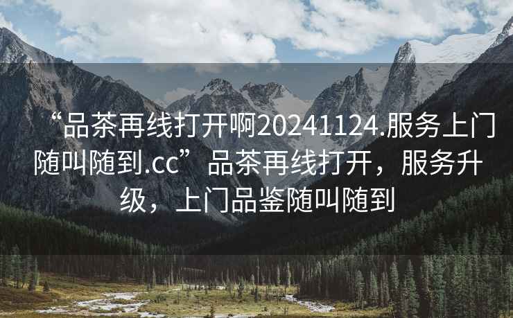 “品茶再線打開啊20241124.服務(wù)上門隨叫隨到.cc”品茶再線打開，服務(wù)升級(jí)，上門品鑒隨叫隨到