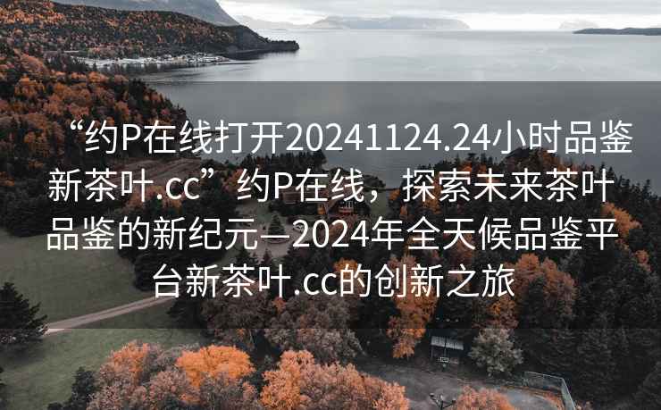 “約P在線打開20241124.24小時品鑒新茶葉.cc”約P在線，探索未來茶葉品鑒的新紀(jì)元—2024年全天候品鑒平臺新茶葉.cc的創(chuàng)新之旅