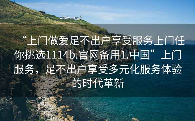 “上門做愛(ài)足不出戶享受服務(wù)上門任你挑選1114b.官網(wǎng)備用1.中國(guó)”上門服務(wù)，足不出戶享受多元化服務(wù)體驗(yàn)的時(shí)代革新