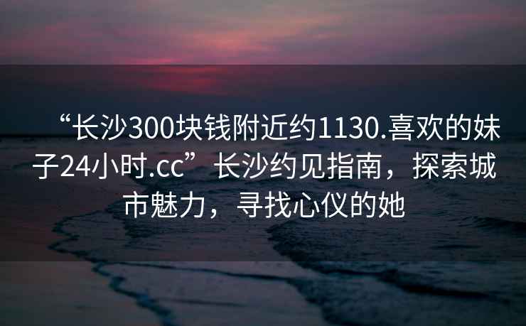 “長沙300塊錢附近約1130.喜歡的妹子24小時.cc”長沙約見指南，探索城市魅力，尋找心儀的她