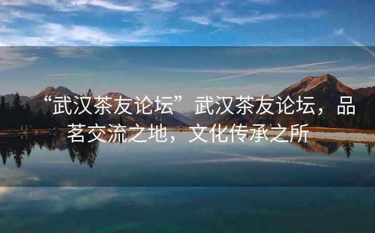 “武漢茶友論壇”武漢茶友論壇，品茗交流之地，文化傳承之所