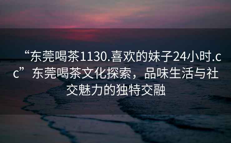 “東莞喝茶1130.喜歡的妹子24小時(shí).cc”東莞喝茶文化探索，品味生活與社交魅力的獨(dú)特交融