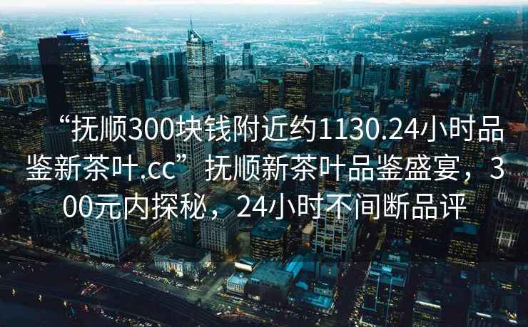“撫順300塊錢附近約1130.24小時(shí)品鑒新茶葉.cc”撫順新茶葉品鑒盛宴，300元內(nèi)探秘，24小時(shí)不間斷品評(píng)