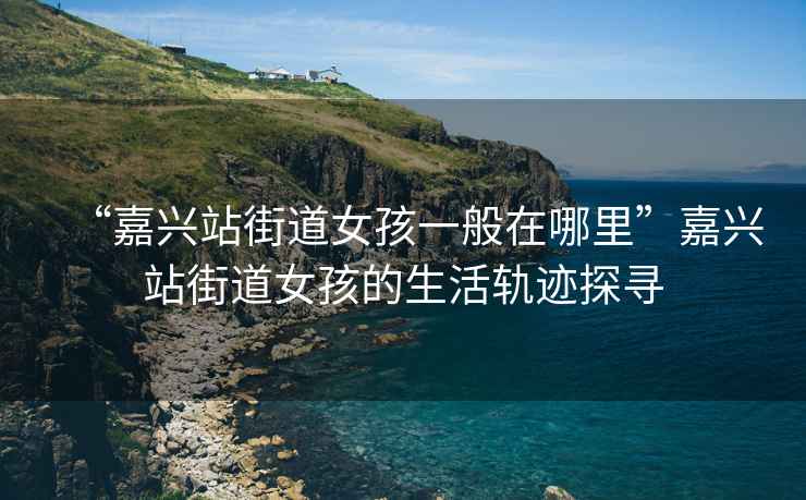 “嘉興站街道女孩一般在哪里”嘉興站街道女孩的生活軌跡探尋