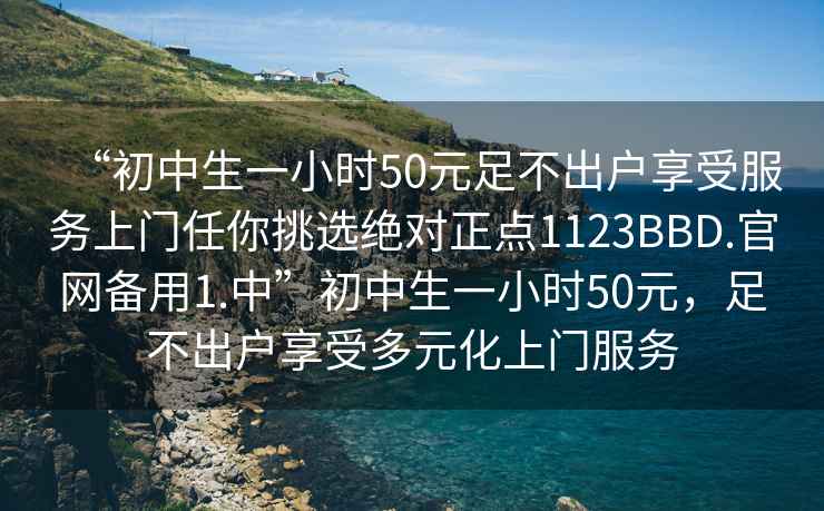 “初中生一小時(shí)50元足不出戶享受服務(wù)上門任你挑選絕對(duì)正點(diǎn)1123BBD.官網(wǎng)備用1.中”初中生一小時(shí)50元，足不出戶享受多元化上門服務(wù)