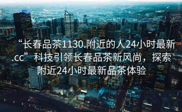 “長春品茶1130.附近的人24小時最新.cc”科技引領長春品茶新風尚，探索附近24小時最新品茶體驗