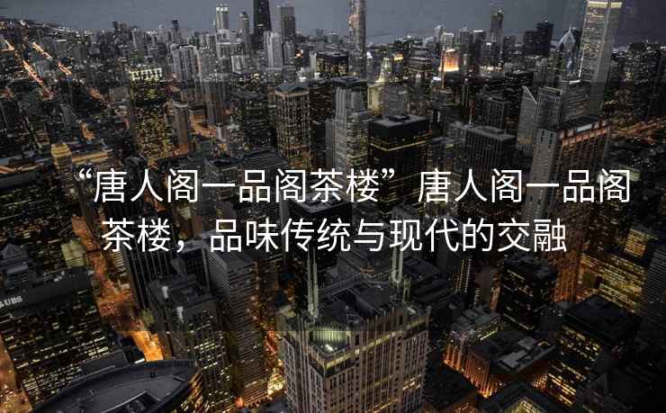 “唐人閣一品閣茶樓”唐人閣一品閣茶樓，品味傳統(tǒng)與現(xiàn)代的交融