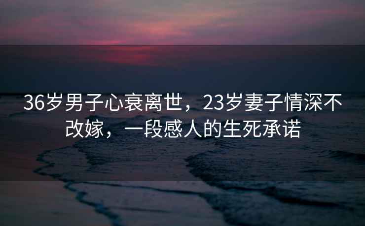 36歲男子心衰離世，23歲妻子情深不改嫁，一段感人的生死承諾