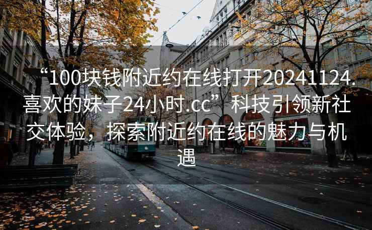 “100塊錢附近約在線打開20241124.喜歡的妹子24小時.cc”科技引領新社交體驗，探索附近約在線的魅力與機遇