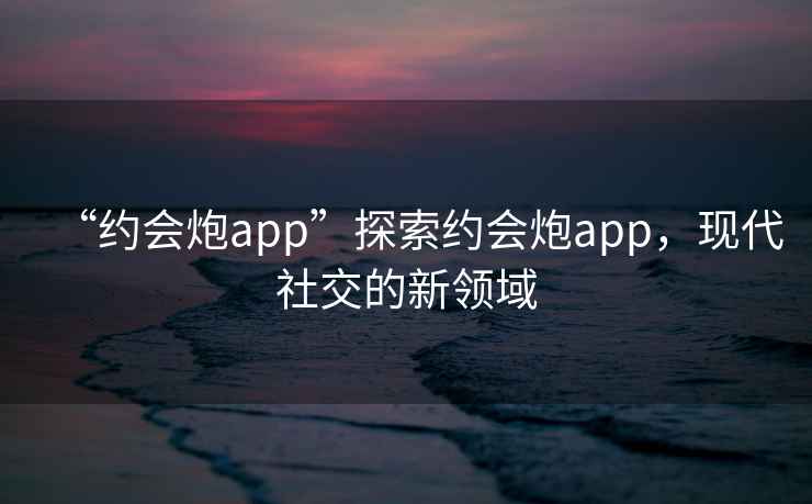 “約會炮app”探索約會炮app，現(xiàn)代社交的新領(lǐng)域