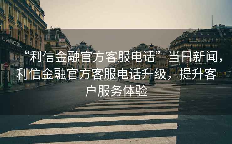 “利信金融官方客服電話”當(dāng)日新聞，利信金融官方客服電話升級，提升客戶服務(wù)體驗(yàn)