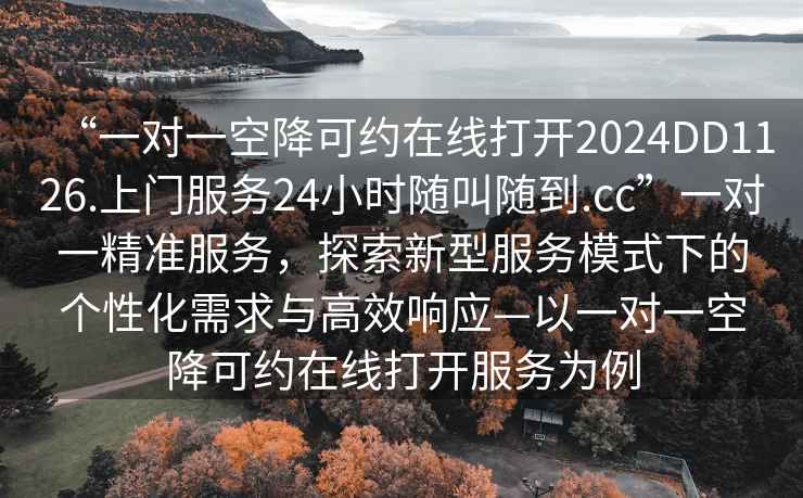“一對一空降可約在線打開2024DD1126.上門服務24小時隨叫隨到.cc”一對一精準服務，探索新型服務模式下的個性化需求與高效響應—以一對一空降可約在線打開服務為例