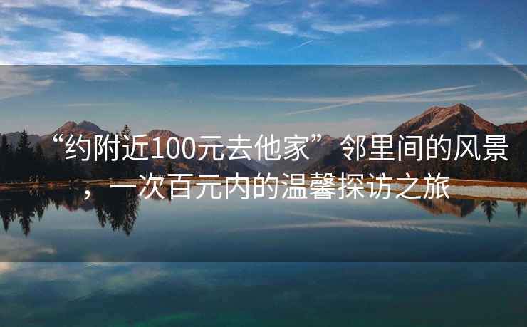 “約附近100元去他家”鄰里間的風(fēng)景，一次百元內(nèi)的溫馨探訪之旅