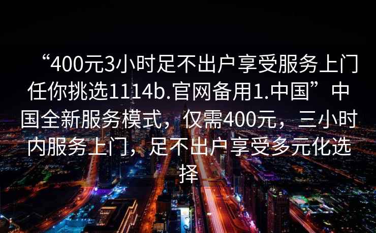 “400元3小時(shí)足不出戶享受服務(wù)上門任你挑選1114b.官網(wǎng)備用1.中國(guó)”中國(guó)全新服務(wù)模式，僅需400元，三小時(shí)內(nèi)服務(wù)上門，足不出戶享受多元化選擇