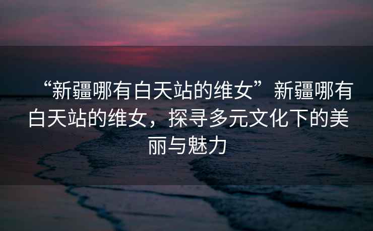 “新疆哪有白天站的維女”新疆哪有白天站的維女，探尋多元文化下的美麗與魅力