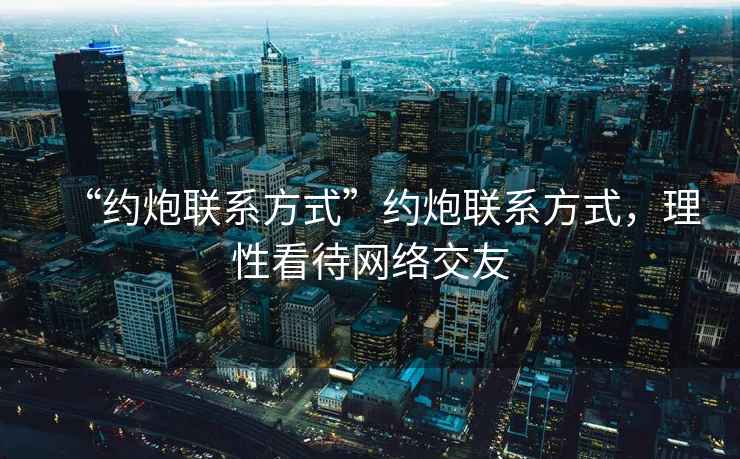 “約炮聯(lián)系方式”約炮聯(lián)系方式，理性看待網(wǎng)絡(luò)交友