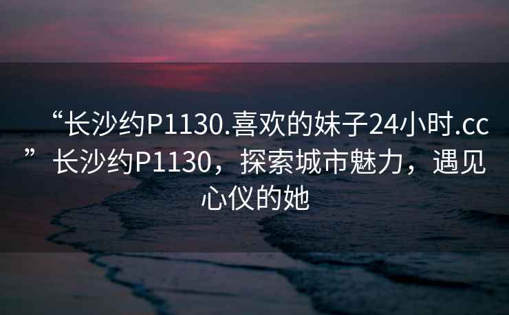 “長(zhǎng)沙約P1130.喜歡的妹子24小時(shí).cc”長(zhǎng)沙約P1130，探索城市魅力，遇見心儀的她