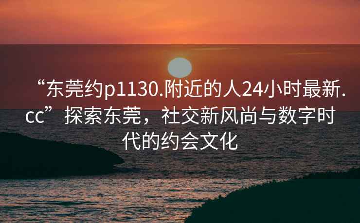 “東莞約p1130.附近的人24小時(shí)最新.cc”探索東莞，社交新風(fēng)尚與數(shù)字時(shí)代的約會(huì)文化