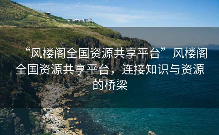 “風(fēng)樓閣全國資源共享平臺”風(fēng)樓閣全國資源共享平臺，連接知識與資源的橋梁