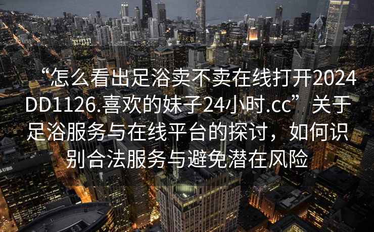 “怎么看出足浴賣不賣在線打開2024DD1126.喜歡的妹子24小時(shí).cc”關(guān)于足浴服務(wù)與在線平臺的探討，如何識別合法服務(wù)與避免潛在風(fēng)險(xiǎn)