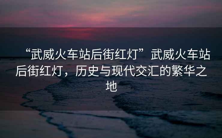 “武威火車(chē)站后街紅燈”武威火車(chē)站后街紅燈，歷史與現(xiàn)代交匯的繁華之地