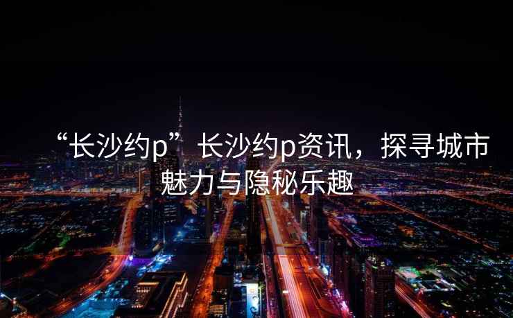 “長沙約p”長沙約p資訊，探尋城市魅力與隱秘樂趣