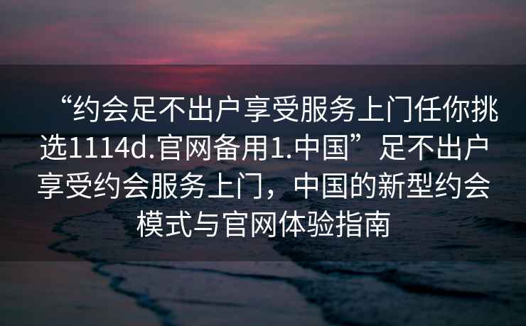 “約會足不出戶享受服務(wù)上門任你挑選1114d.官網(wǎng)備用1.中國”足不出戶享受約會服務(wù)上門，中國的新型約會模式與官網(wǎng)體驗指南