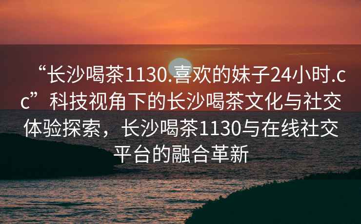 “長沙喝茶1130.喜歡的妹子24小時.cc”科技視角下的長沙喝茶文化與社交體驗探索，長沙喝茶1130與在線社交平臺的融合革新
