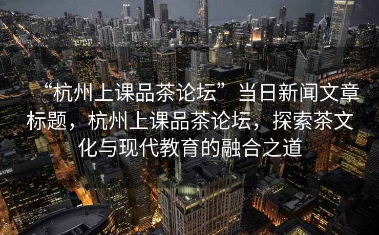 “杭州上課品茶論壇”當(dāng)日新聞文章標(biāo)題，杭州上課品茶論壇，探索茶文化與現(xiàn)代教育的融合之道
