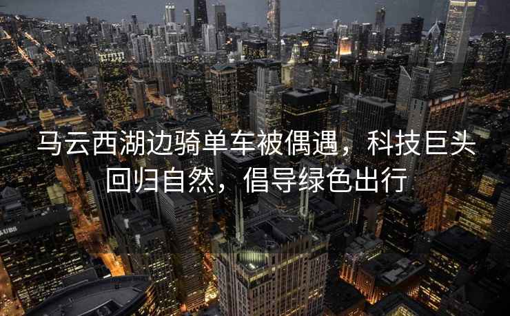 馬云西湖邊騎單車被偶遇，科技巨頭回歸自然，倡導(dǎo)綠色出行