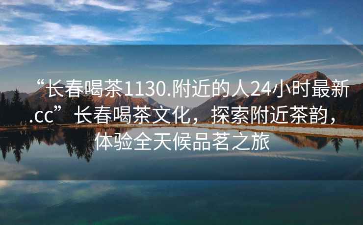“長春喝茶1130.附近的人24小時(shí)最新.cc”長春喝茶文化，探索附近茶韻，體驗(yàn)全天候品茗之旅