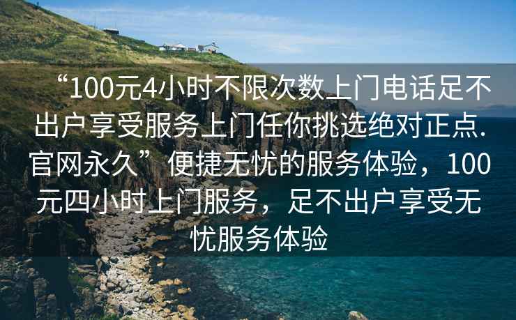 “100元4小時不限次數上門電話足不出戶享受服務上門任你挑選絕對正點.官網永久”便捷無憂的服務體驗，100元四小時上門服務，足不出戶享受無憂服務體驗