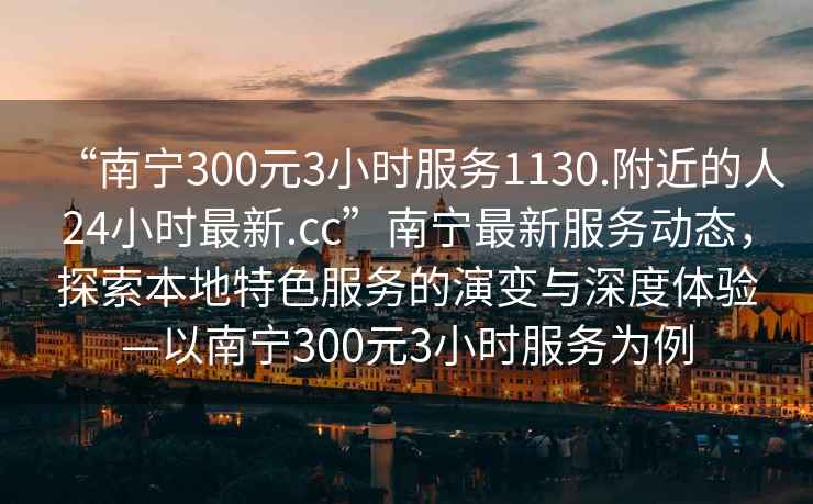 “南寧300元3小時服務1130.附近的人24小時最新.cc”南寧最新服務動態(tài)，探索本地特色服務的演變與深度體驗—以南寧300元3小時服務為例