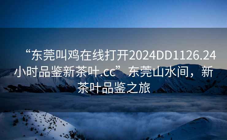 “東莞叫雞在線打開2024DD1126.24小時品鑒新茶葉.cc”東莞山水間，新茶葉品鑒之旅