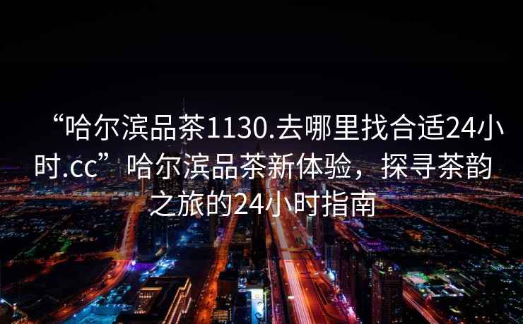 “哈爾濱品茶1130.去哪里找合適24小時(shí).cc”哈爾濱品茶新體驗(yàn)，探尋茶韻之旅的24小時(shí)指南