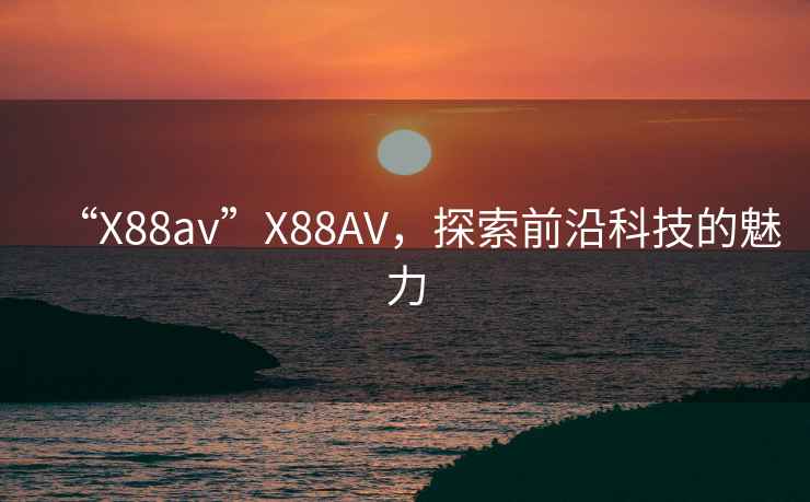 “X88av”X88AV，探索前沿科技的魅力