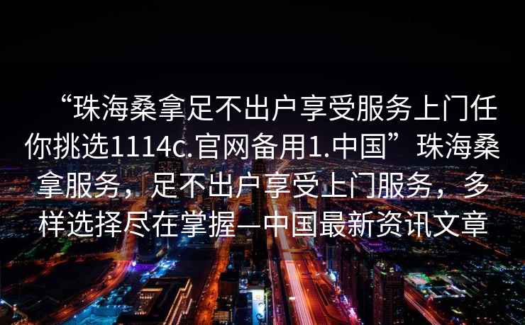 “珠海桑拿足不出戶享受服務(wù)上門任你挑選1114c.官網(wǎng)備用1.中國(guó)”珠海桑拿服務(wù)，足不出戶享受上門服務(wù)，多樣選擇盡在掌握—中國(guó)最新資訊文章