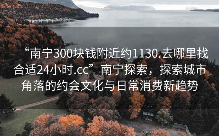 “南寧300塊錢附近約1130.去哪里找合適24小時(shí).cc”南寧探索，探索城市角落的約會(huì)文化與日常消費(fèi)新趨勢(shì)