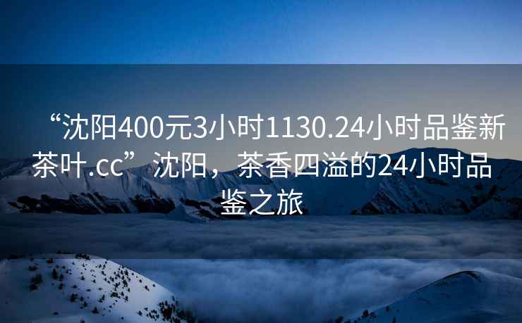 “沈陽400元3小時1130.24小時品鑒新茶葉.cc”沈陽，茶香四溢的24小時品鑒之旅