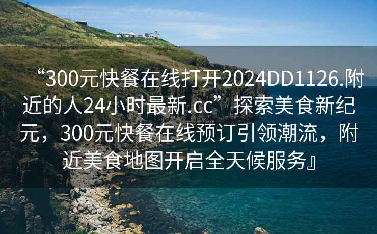 “300元快餐在線打開2024DD1126.附近的人24小時最新.cc”探索美食新紀元，300元快餐在線預(yù)訂引領(lǐng)潮流，附近美食地圖開啟全天候服務(wù)』