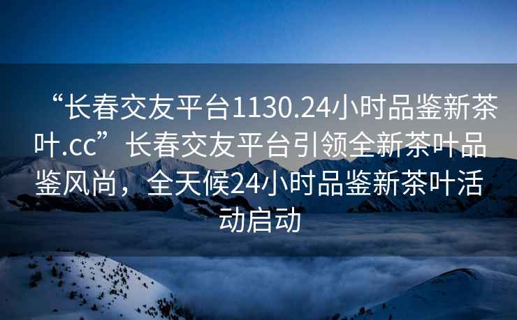 “長春交友平臺1130.24小時品鑒新茶葉.cc”長春交友平臺引領(lǐng)全新茶葉品鑒風(fēng)尚，全天候24小時品鑒新茶葉活動啟動