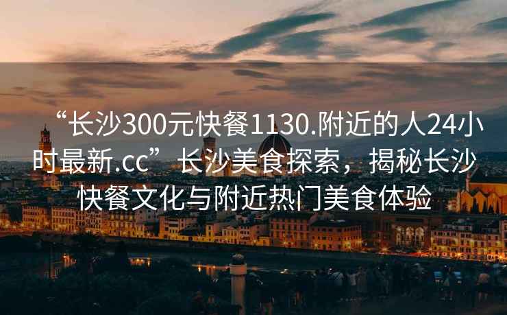 “長沙300元快餐1130.附近的人24小時最新.cc”長沙美食探索，揭秘長沙快餐文化與附近熱門美食體驗