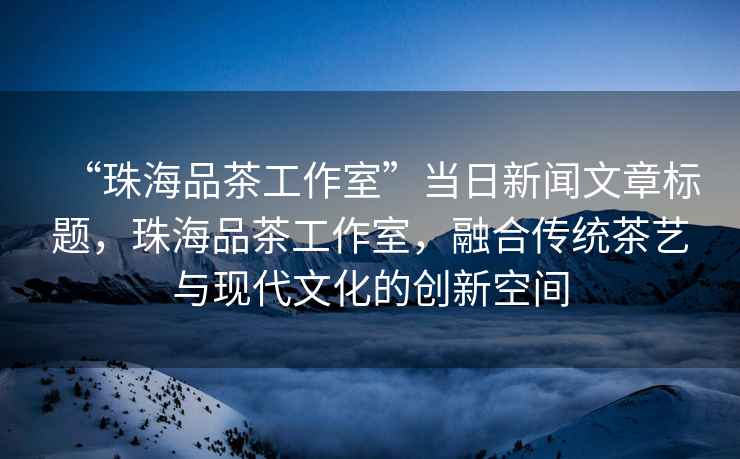 “珠海品茶工作室”當(dāng)日新聞文章標(biāo)題，珠海品茶工作室，融合傳統(tǒng)茶藝與現(xiàn)代文化的創(chuàng)新空間