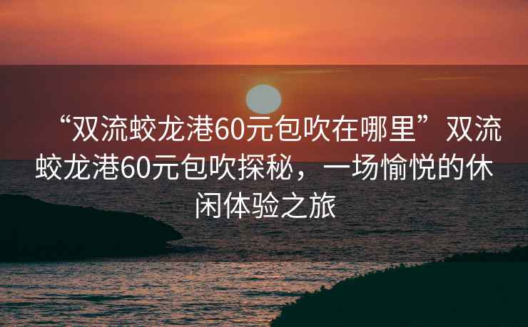 “雙流蛟龍港60元包吹在哪里”雙流蛟龍港60元包吹探秘，一場愉悅的休閑體驗之旅