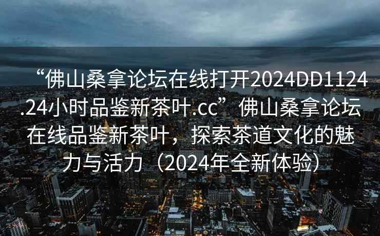 “佛山桑拿論壇在線打開2024DD1124.24小時(shí)品鑒新茶葉.cc”佛山桑拿論壇在線品鑒新茶葉，探索茶道文化的魅力與活力（2024年全新體驗(yàn)）