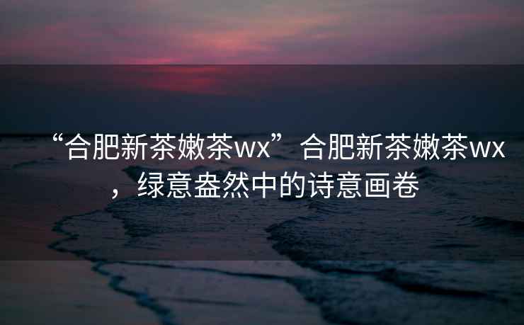 “合肥新茶嫩茶wx”合肥新茶嫩茶wx，綠意盎然中的詩意畫卷