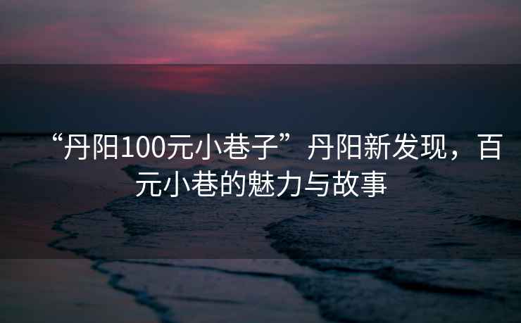 “丹陽100元小巷子”丹陽新發(fā)現(xiàn)，百元小巷的魅力與故事